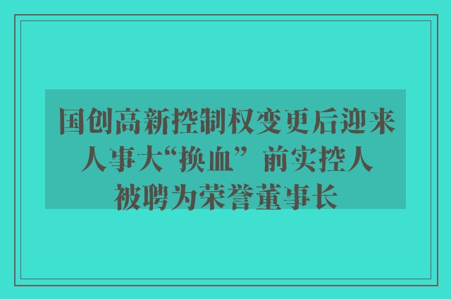 国创高新控制权变更后迎来人事大“换血”  前实控人被聘为荣誉董事长