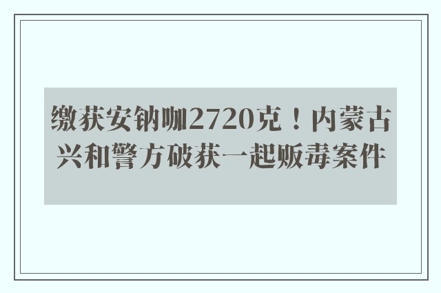 缴获安钠咖2720克！内蒙古兴和警方破获一起贩毒案件