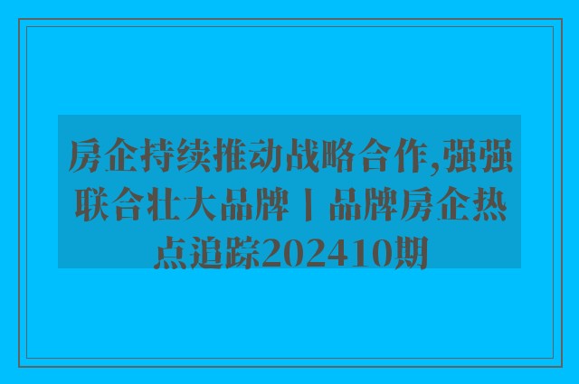 房企持续推动战略合作,强强联合壮大品牌丨品牌房企热点追踪202410期