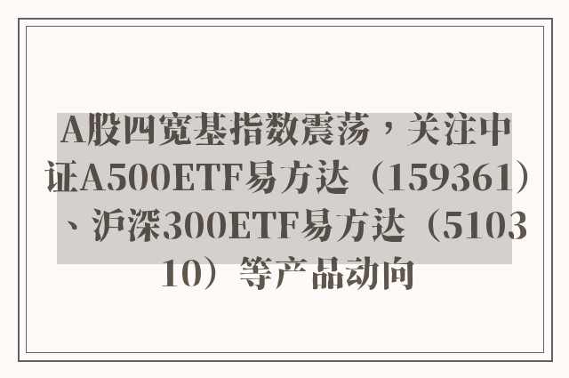 A股四宽基指数震荡，关注中证A500ETF易方达（159361）、沪深300ETF易方达（510310）等产品动向