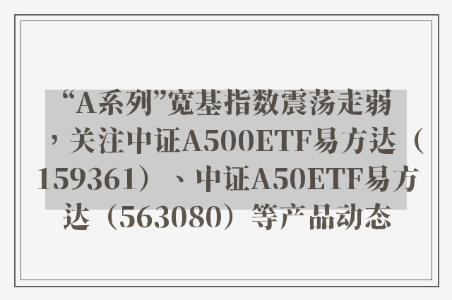 “A系列”宽基指数震荡走弱，关注中证A500ETF易方达（159361）、中证A50ETF易方达（563080）等产品动态