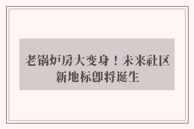 老锅炉房大变身！未来社区新地标即将诞生