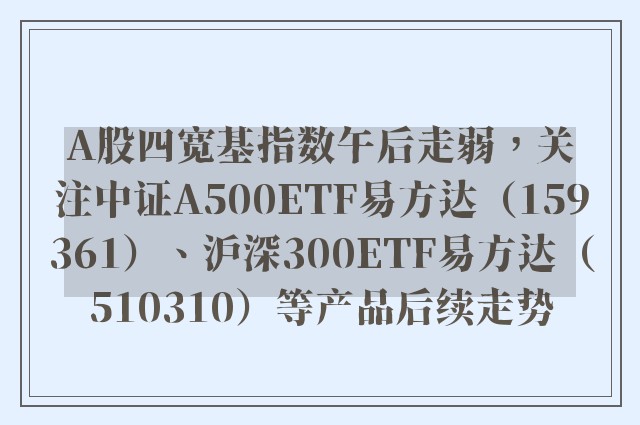 A股四宽基指数午后走弱，关注中证A500ETF易方达（159361）、沪深300ETF易方达（510310）等产品后续走势