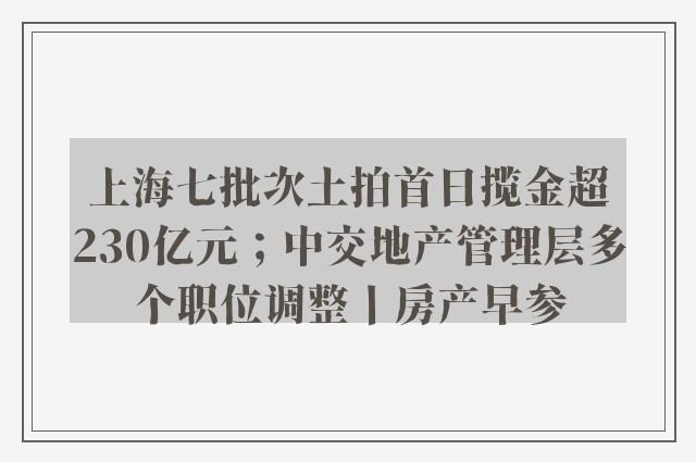 上海七批次土拍首日揽金超230亿元；中交地产管理层多个职位调整丨房产早参