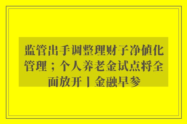 监管出手调整理财子净值化管理；个人养老金试点将全面放开丨金融早参