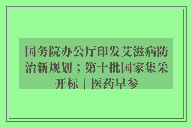 国务院办公厅印发艾滋病防治新规划；第十批国家集采开标｜医药早参