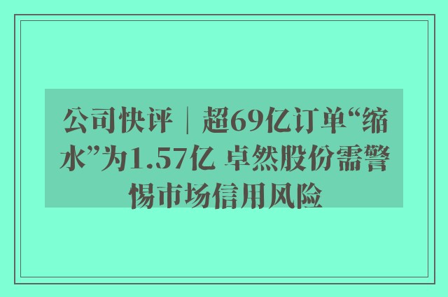 公司快评︱超69亿订单“缩水”为1.57亿 卓然股份需警惕市场信用风险