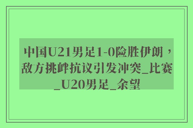 中国U21男足1-0险胜伊朗，敌方挑衅抗议引发冲突_比赛_U20男足_余望