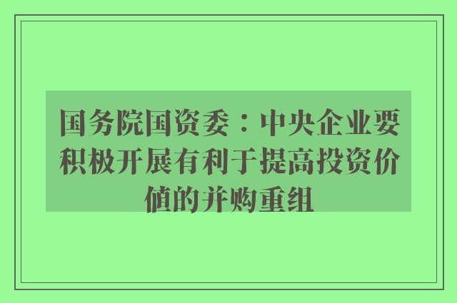 国务院国资委：中央企业要积极开展有利于提高投资价值的并购重组