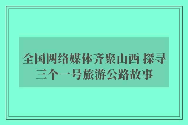 全国网络媒体齐聚山西 探寻三个一号旅游公路故事