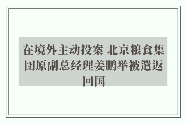 在境外主动投案 北京粮食集团原副总经理姜鹏举被遣返回国