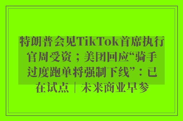 特朗普会见TikTok首席执行官周受资；美团回应“骑手过度跑单将强制下线”：已在试点｜未来商业早参