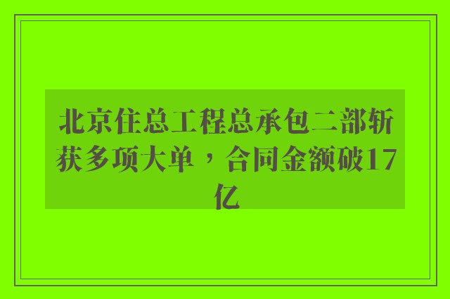 北京住总工程总承包二部斩获多项大单，合同金额破17亿