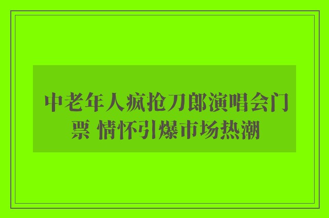 中老年人疯抢刀郎演唱会门票 情怀引爆市场热潮