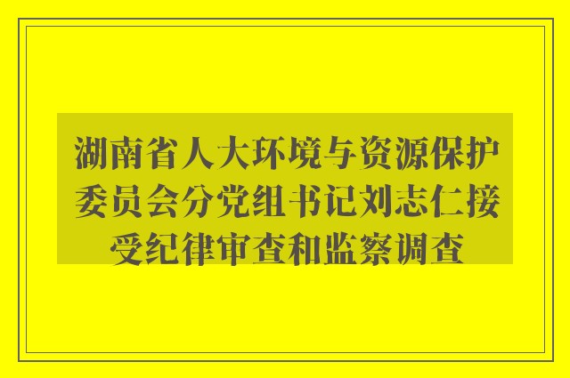 湖南省人大环境与资源保护委员会分党组书记刘志仁接受纪律审查和监察调查