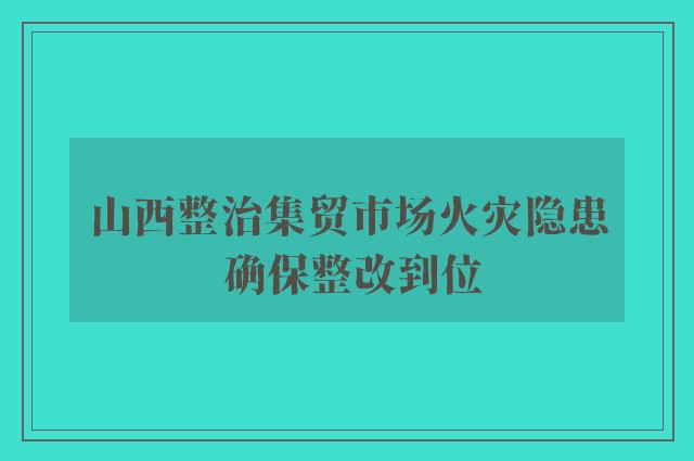 山西整治集贸市场火灾隐患 确保整改到位