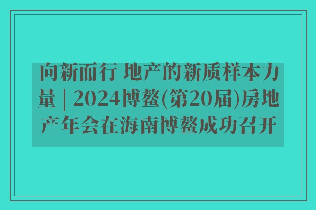 向新而行 地产的新质样本力量 | 2024博鳌(第20届)房地产年会在海南博鳌成功召开